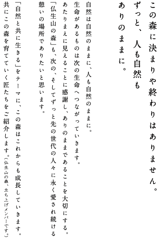 この森に決まりや終わりはありません。ずっと、人も自然もありのままに。
自然は自然のままに、人も自然のままに。生命があるものは次の生命へつながっていきます。あたりまえに見えることに感謝し、ありのままであることを大切にする。「仏生山の森」も、次の、そしてずっと先の世代の人々に永く愛され続ける憩いの場所でありたいと思います。「自然とともに生きる」をテーマに、この森はこれからも成長していきます。共にこの森を立ち上げた匠たちをご紹介します。